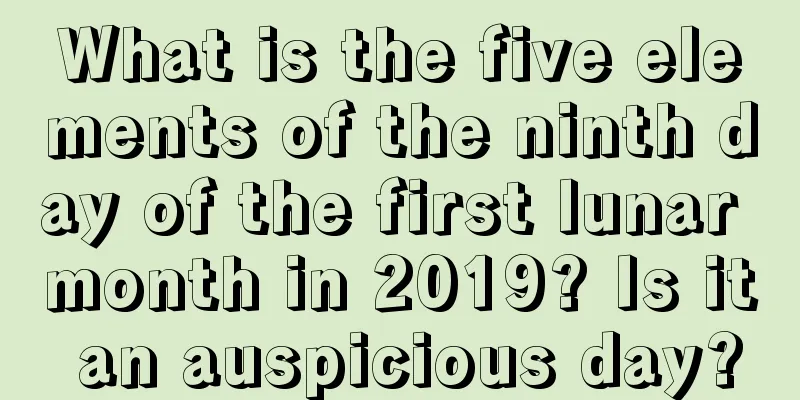 What is the five elements of the ninth day of the first lunar month in 2019? Is it an auspicious day?