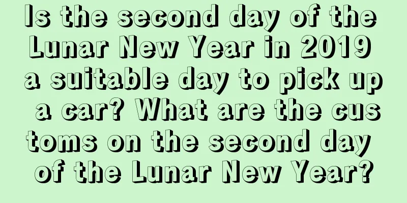 Is the second day of the Lunar New Year in 2019 a suitable day to pick up a car? What are the customs on the second day of the Lunar New Year?