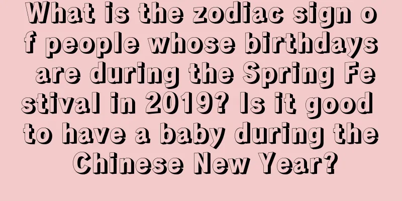 What is the zodiac sign of people whose birthdays are during the Spring Festival in 2019? Is it good to have a baby during the Chinese New Year?