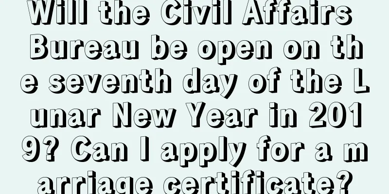 Will the Civil Affairs Bureau be open on the seventh day of the Lunar New Year in 2019? Can I apply for a marriage certificate?