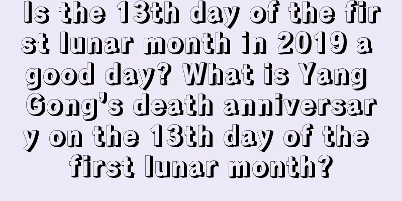 Is the 13th day of the first lunar month in 2019 a good day? What is Yang Gong’s death anniversary on the 13th day of the first lunar month?