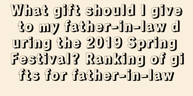 What gift should I give to my father-in-law during the 2019 Spring Festival? Ranking of gifts for father-in-law