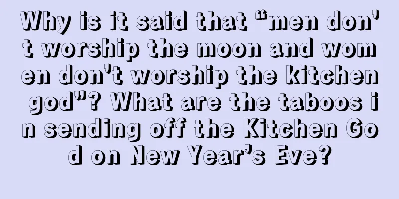 Why is it said that “men don’t worship the moon and women don’t worship the kitchen god”? What are the taboos in sending off the Kitchen God on New Year’s Eve?