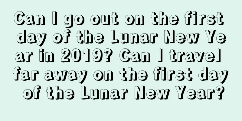 Can I go out on the first day of the Lunar New Year in 2019? Can I travel far away on the first day of the Lunar New Year?