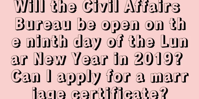 Will the Civil Affairs Bureau be open on the ninth day of the Lunar New Year in 2019? Can I apply for a marriage certificate?