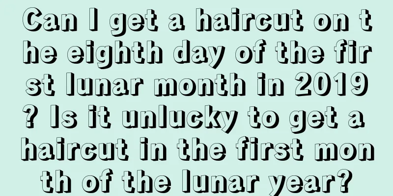 Can I get a haircut on the eighth day of the first lunar month in 2019? Is it unlucky to get a haircut in the first month of the lunar year?