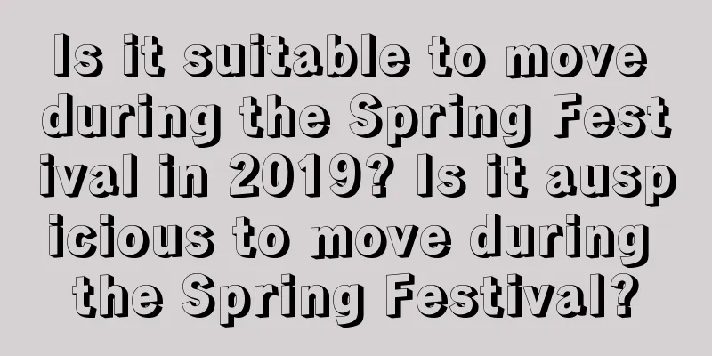 Is it suitable to move during the Spring Festival in 2019? Is it auspicious to move during the Spring Festival?