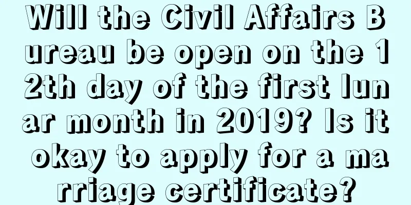 Will the Civil Affairs Bureau be open on the 12th day of the first lunar month in 2019? Is it okay to apply for a marriage certificate?