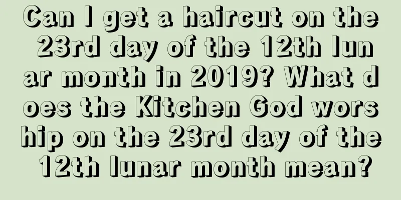 Can I get a haircut on the 23rd day of the 12th lunar month in 2019? What does the Kitchen God worship on the 23rd day of the 12th lunar month mean?