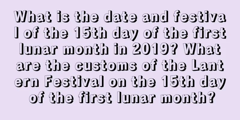 What is the date and festival of the 15th day of the first lunar month in 2019? What are the customs of the Lantern Festival on the 15th day of the first lunar month?