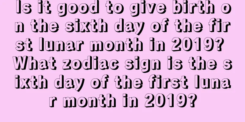 Is it good to give birth on the sixth day of the first lunar month in 2019? What zodiac sign is the sixth day of the first lunar month in 2019?