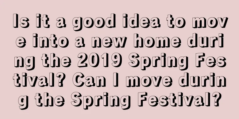 Is it a good idea to move into a new home during the 2019 Spring Festival? Can I move during the Spring Festival?