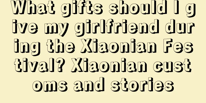 What gifts should I give my girlfriend during the Xiaonian Festival? Xiaonian customs and stories
