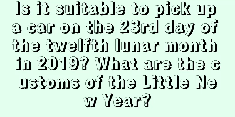 Is it suitable to pick up a car on the 23rd day of the twelfth lunar month in 2019? What are the customs of the Little New Year?