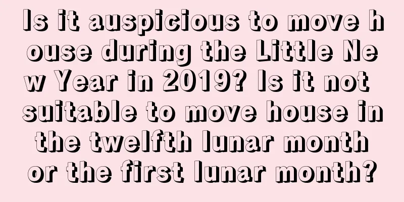 Is it auspicious to move house during the Little New Year in 2019? Is it not suitable to move house in the twelfth lunar month or the first lunar month?