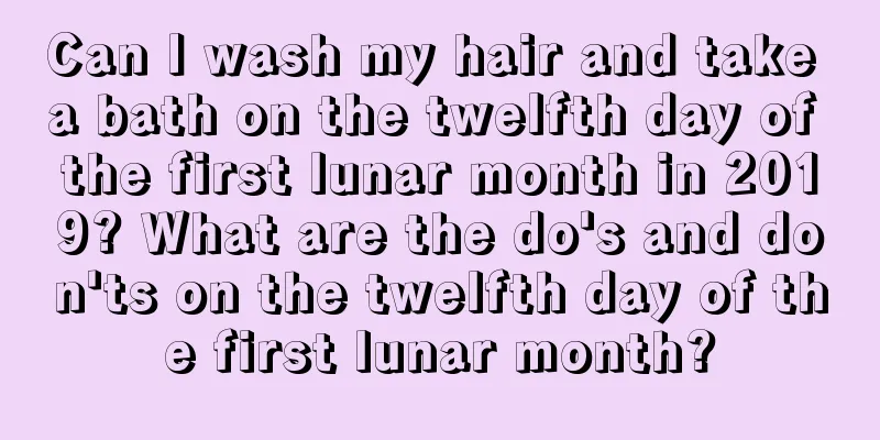Can I wash my hair and take a bath on the twelfth day of the first lunar month in 2019? What are the do's and don'ts on the twelfth day of the first lunar month?