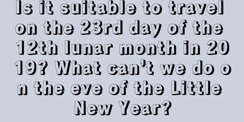 Is it suitable to travel on the 23rd day of the 12th lunar month in 2019? What can’t we do on the eve of the Little New Year?