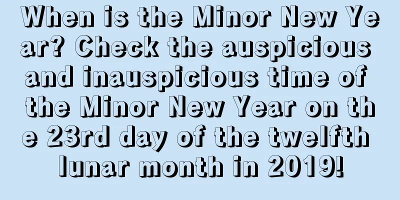 When is the Minor New Year? Check the auspicious and inauspicious time of the Minor New Year on the 23rd day of the twelfth lunar month in 2019!