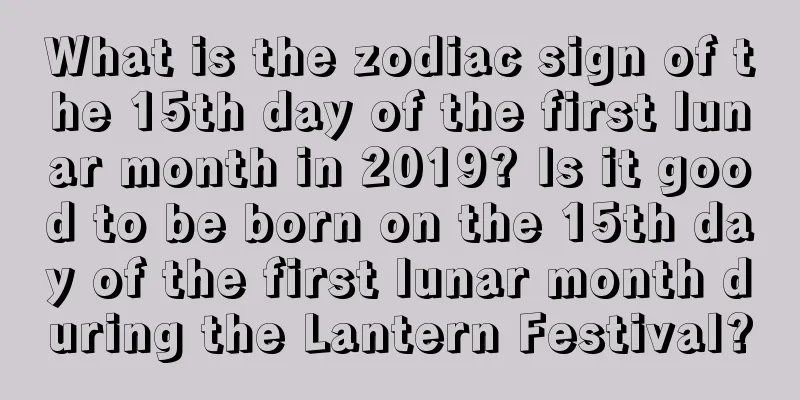 What is the zodiac sign of the 15th day of the first lunar month in 2019? Is it good to be born on the 15th day of the first lunar month during the Lantern Festival?