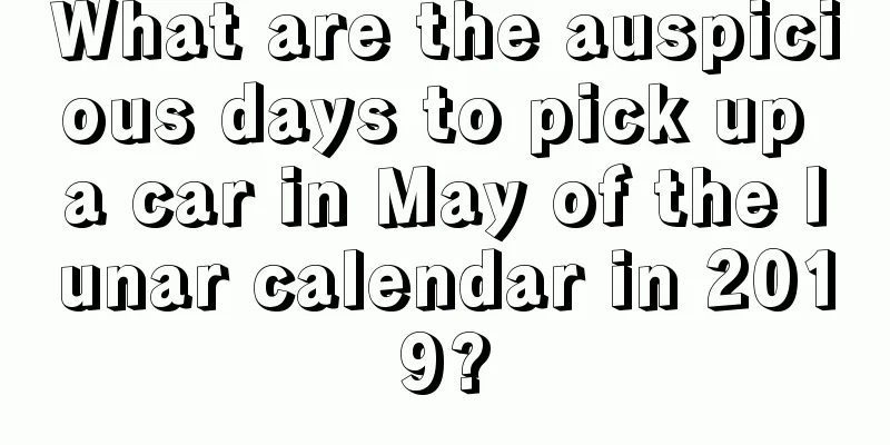 What are the auspicious days to pick up a car in May of the lunar calendar in 2019?