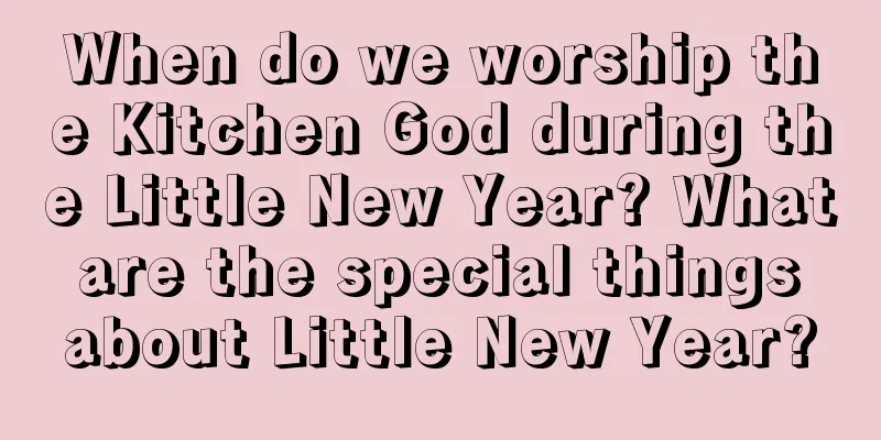 When do we worship the Kitchen God during the Little New Year? What are the special things about Little New Year?
