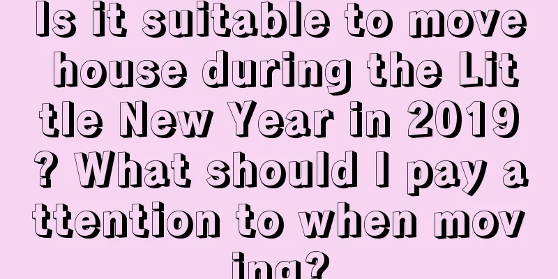 Is it suitable to move house during the Little New Year in 2019? What should I pay attention to when moving?