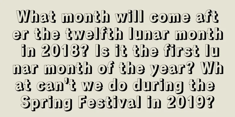 What month will come after the twelfth lunar month in 2018? Is it the first lunar month of the year? What can’t we do during the Spring Festival in 2019?