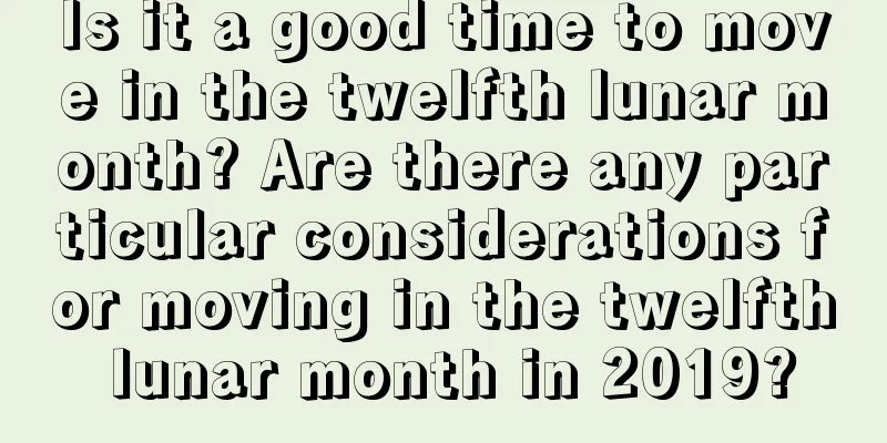 Is it a good time to move in the twelfth lunar month? Are there any particular considerations for moving in the twelfth lunar month in 2019?