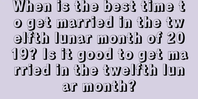 When is the best time to get married in the twelfth lunar month of 2019? Is it good to get married in the twelfth lunar month?