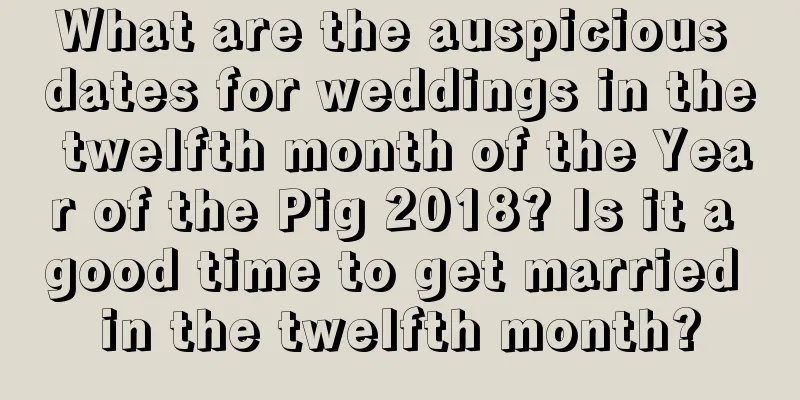 What are the auspicious dates for weddings in the twelfth month of the Year of the Pig 2018? Is it a good time to get married in the twelfth month?