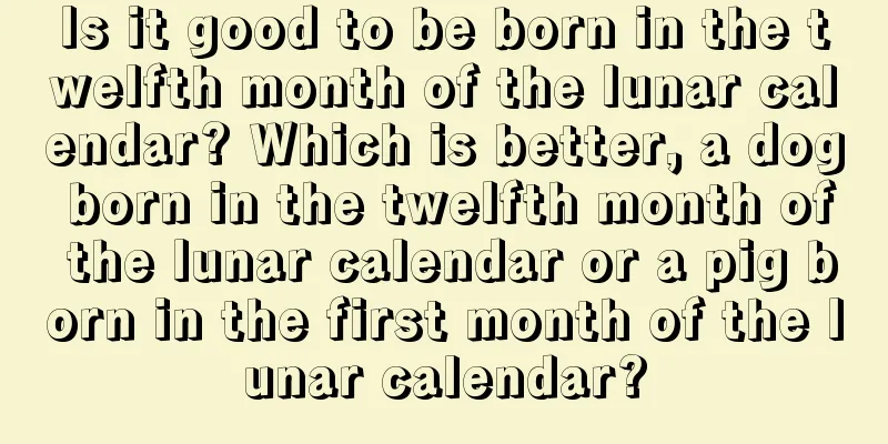 Is it good to be born in the twelfth month of the lunar calendar? Which is better, a dog born in the twelfth month of the lunar calendar or a pig born in the first month of the lunar calendar?