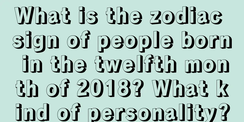 What is the zodiac sign of people born in the twelfth month of 2018? What kind of personality?