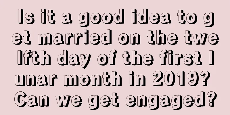 Is it a good idea to get married on the twelfth day of the first lunar month in 2019? Can we get engaged?