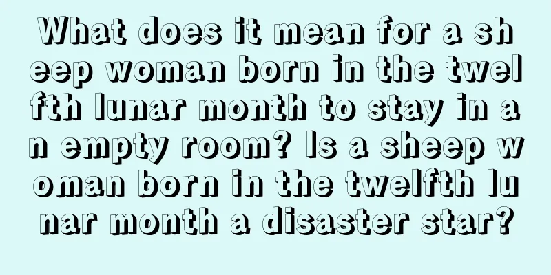 What does it mean for a sheep woman born in the twelfth lunar month to stay in an empty room? Is a sheep woman born in the twelfth lunar month a disaster star?