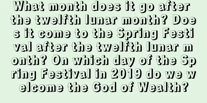 What month does it go after the twelfth lunar month? Does it come to the Spring Festival after the twelfth lunar month? On which day of the Spring Festival in 2019 do we welcome the God of Wealth?