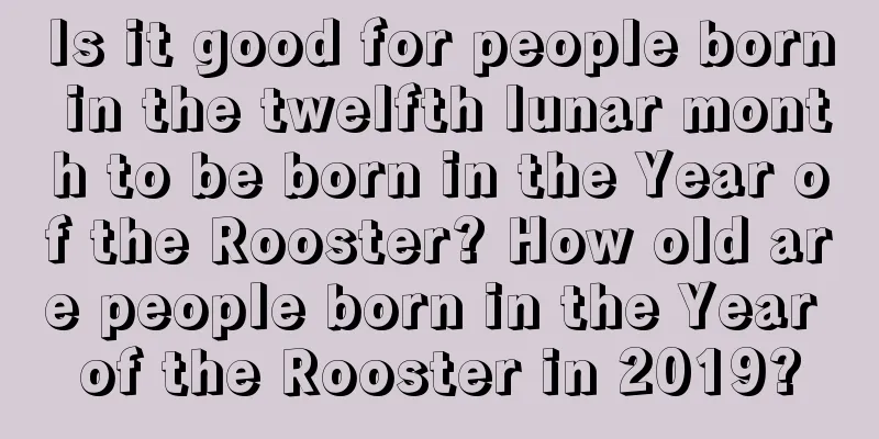 Is it good for people born in the twelfth lunar month to be born in the Year of the Rooster? How old are people born in the Year of the Rooster in 2019?