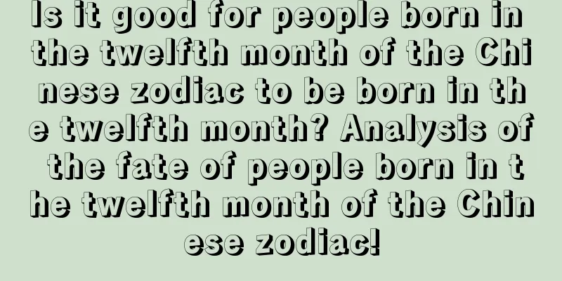 Is it good for people born in the twelfth month of the Chinese zodiac to be born in the twelfth month? Analysis of the fate of people born in the twelfth month of the Chinese zodiac!