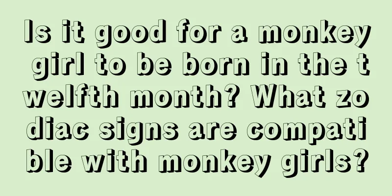 Is it good for a monkey girl to be born in the twelfth month? What zodiac signs are compatible with monkey girls?