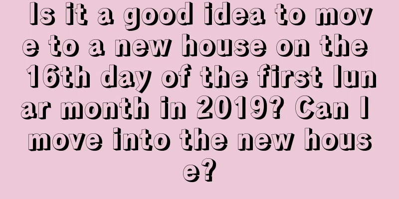 Is it a good idea to move to a new house on the 16th day of the first lunar month in 2019? Can I move into the new house?