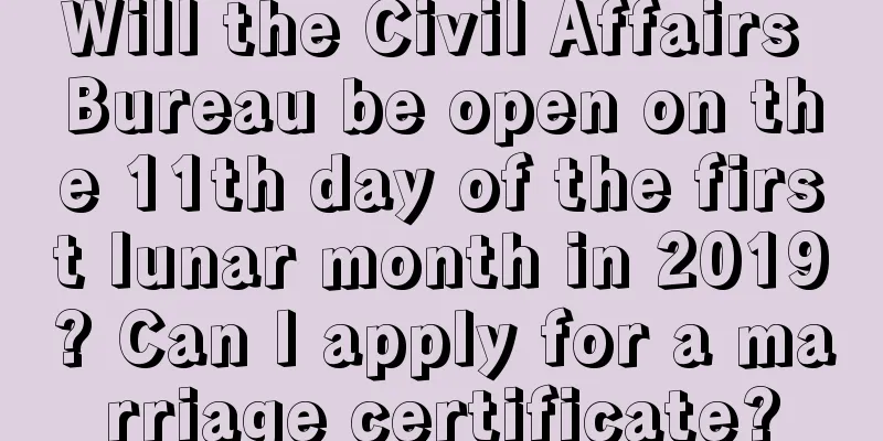 Will the Civil Affairs Bureau be open on the 11th day of the first lunar month in 2019? Can I apply for a marriage certificate?