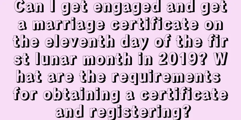 Can I get engaged and get a marriage certificate on the eleventh day of the first lunar month in 2019? What are the requirements for obtaining a certificate and registering?