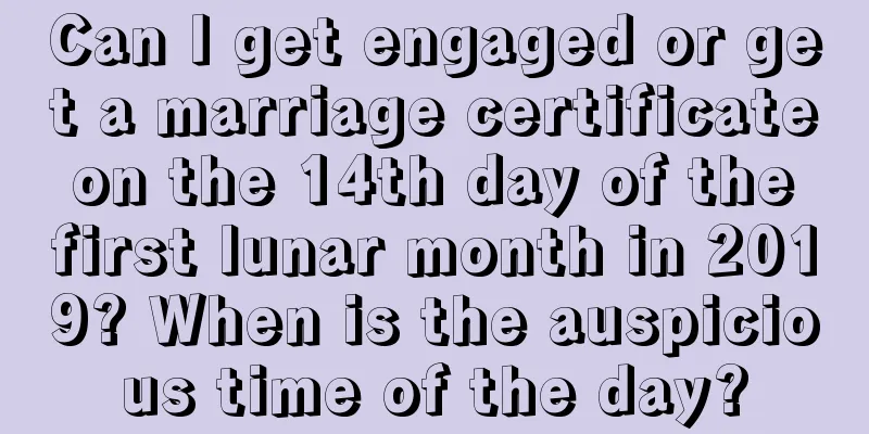 Can I get engaged or get a marriage certificate on the 14th day of the first lunar month in 2019? When is the auspicious time of the day?