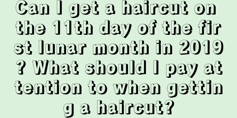 Can I get a haircut on the 11th day of the first lunar month in 2019? What should I pay attention to when getting a haircut?