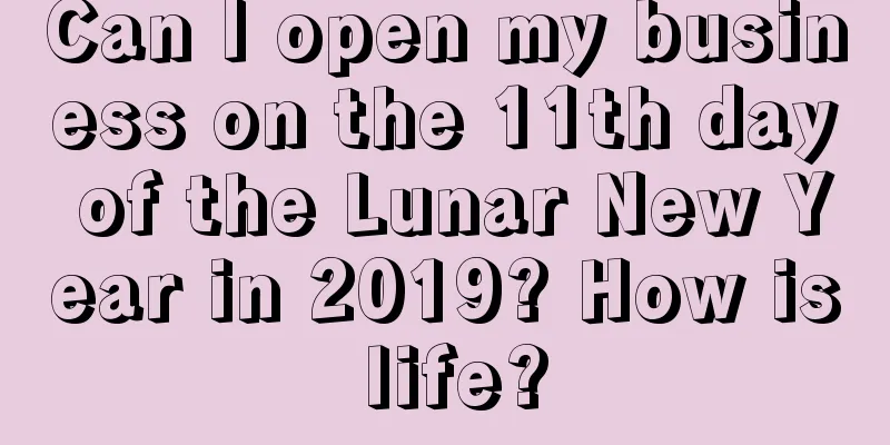 Can I open my business on the 11th day of the Lunar New Year in 2019? How is life?