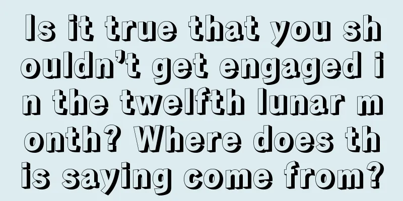 Is it true that you shouldn’t get engaged in the twelfth lunar month? Where does this saying come from?