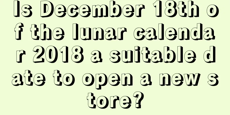 Is December 18th of the lunar calendar 2018 a suitable date to open a new store?