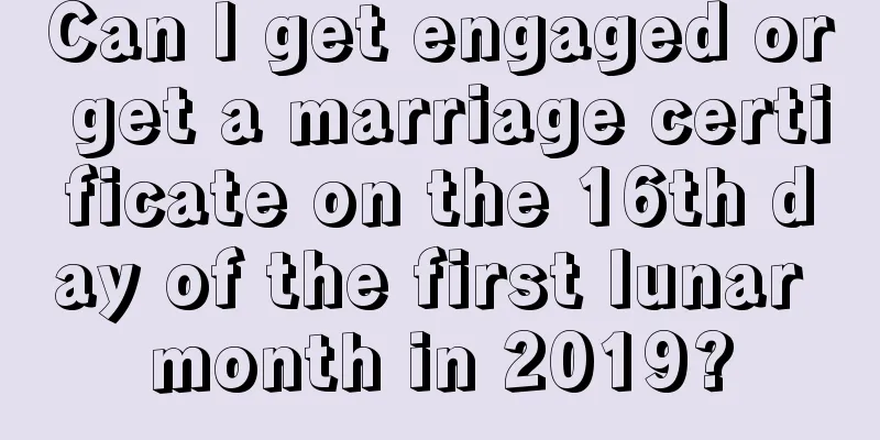 Can I get engaged or get a marriage certificate on the 16th day of the first lunar month in 2019?