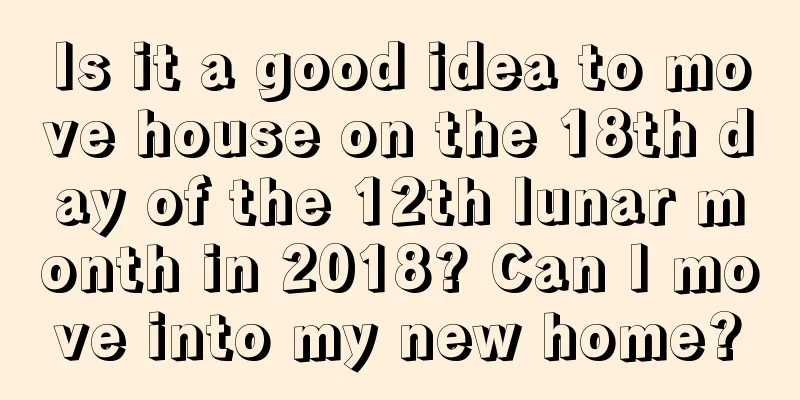 Is it a good idea to move house on the 18th day of the 12th lunar month in 2018? Can I move into my new home?
