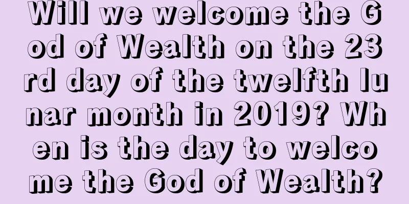 Will we welcome the God of Wealth on the 23rd day of the twelfth lunar month in 2019? When is the day to welcome the God of Wealth?
