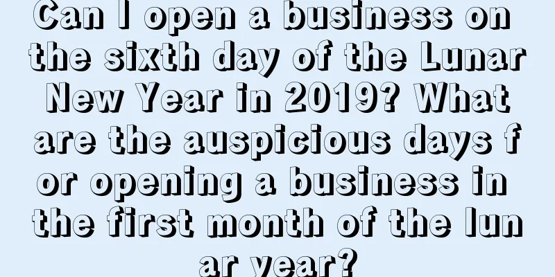 Can I open a business on the sixth day of the Lunar New Year in 2019? What are the auspicious days for opening a business in the first month of the lunar year?